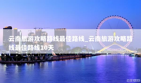 云南旅游攻略路线最佳路线_云南旅游攻略路线最佳路线10天