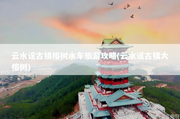 云水谣古镇榕树水车旅游攻略(云水谣古镇大榕树)