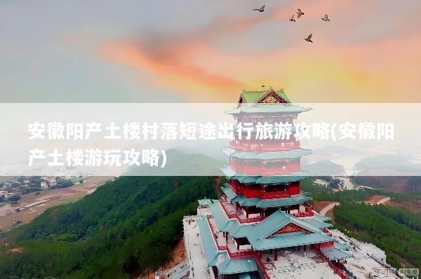 安徽阳产土楼村落短途出行旅游攻略(安徽阳产土楼游玩攻略)