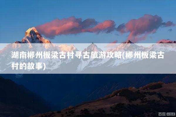 湖南郴州板梁古村寻古旅游攻略(郴州板梁古村的故事)