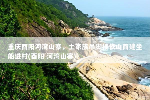 重庆酉阳河湾山寨，土家族吊脚楼依山而建坐船进村(酉阳 河湾山寨)