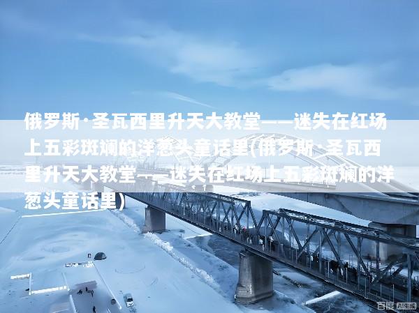 俄罗斯·圣瓦西里升天大教堂——迷失在红场上五彩斑斓的洋葱头童话里(俄罗斯·圣瓦西里升天大教堂——迷失在红场上五彩斑斓的洋葱头童话里)