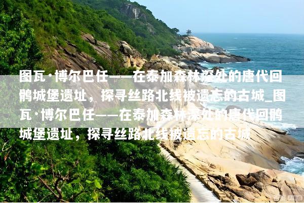 图瓦·博尔巴任——在泰加森林深处的唐代回鹘城堡遗址，探寻丝路北线被遗忘的古城_图瓦·博尔巴任——在泰加森林深处的唐代回鹘城堡遗址，探寻丝路北线被遗忘的古城