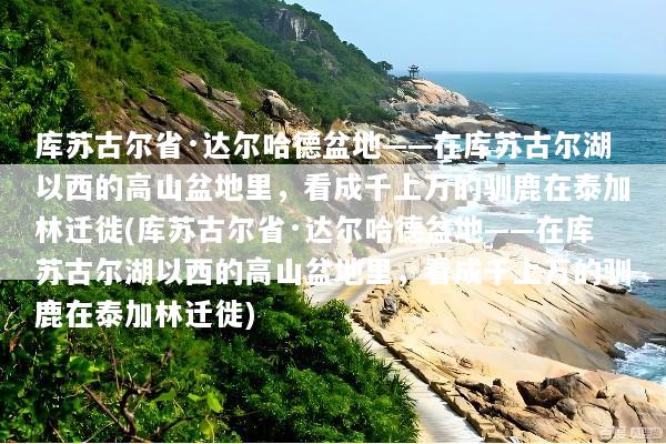 库苏古尔省·达尔哈德盆地——在库苏古尔湖以西的高山盆地里，看成千上万的驯鹿在泰加林迁徙(库苏古尔省·达尔哈德盆地——在库苏古尔湖以西的高山盆地里，看成千上万的驯鹿在泰加林迁徙)