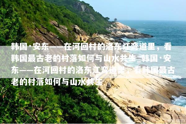 韩国·安东——在河回村的洛东江弯道里，看韩国最古老的村落如何与山水共生_韩国·安东——在河回村的洛东江弯道里，看韩国最古老的村落如何与山水共生