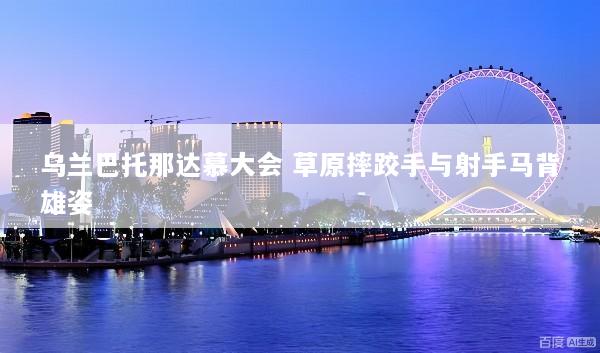乌兰巴托那达慕大会 草原摔跤手与射手马背雄姿