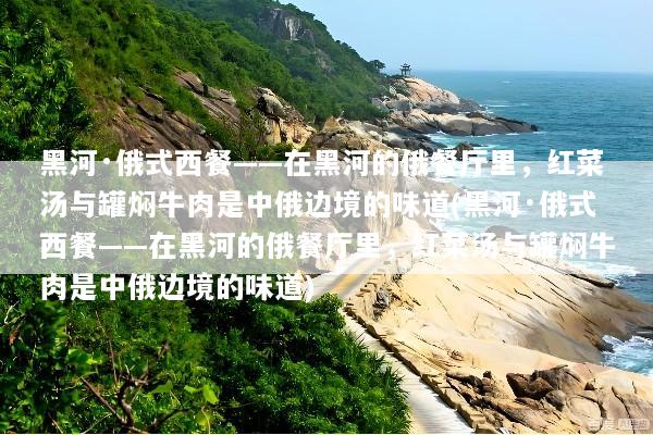 黑河·俄式西餐——在黑河的俄餐厅里，红菜汤与罐焖牛肉是中俄边境的味道(黑河·俄式西餐——在黑河的俄餐厅里，红菜汤与罐焖牛肉是中俄边境的味道)