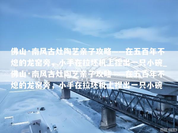 佛山·南风古灶陶艺亲子攻略——在五百年不熄的龙窑旁，小手在拉坯机上捏出一只小碗_佛山·南风古灶陶艺亲子攻略——在五百年不熄的龙窑旁，小手在拉坯机上捏出一只小碗