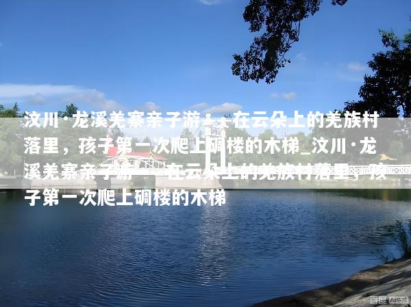 汶川·龙溪羌寨亲子游——在云朵上的羌族村落里，孩子第一次爬上碉楼的木梯_汶川·龙溪羌寨亲子游——在云朵上的羌族村落里，孩子第一次爬上碉楼的木梯