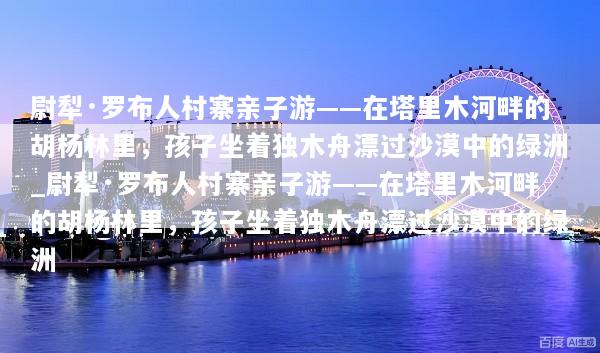 尉犁·罗布人村寨亲子游——在塔里木河畔的胡杨林里，孩子坐着独木舟漂过沙漠中的绿洲_尉犁·罗布人村寨亲子游——在塔里木河畔的胡杨林里，孩子坐着独木舟漂过沙漠中的绿洲