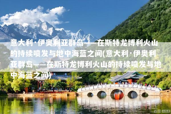 意大利·伊奥利亚群岛——在斯特龙博利火山的持续喷发与地中海蓝之间(意大利·伊奥利亚群岛——在斯特龙博利火山的持续喷发与地中海蓝之间)
