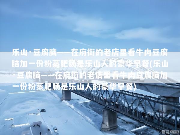 乐山·豆腐脑——在府街的老店里看牛肉豆腐脑加一份粉蒸肥肠是乐山人的豪华早餐(乐山·豆腐脑——在府街的老店里看牛肉豆腐脑加一份粉蒸肥肠是乐山人的豪华早餐)
