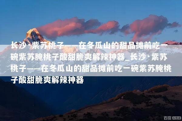 长沙·紫苏桃子——在冬瓜山的甜品摊前吃一碗紫苏腌桃子酸甜脆爽解辣神器_长沙·紫苏桃子——在冬瓜山的甜品摊前吃一碗紫苏腌桃子酸甜脆爽解辣神器