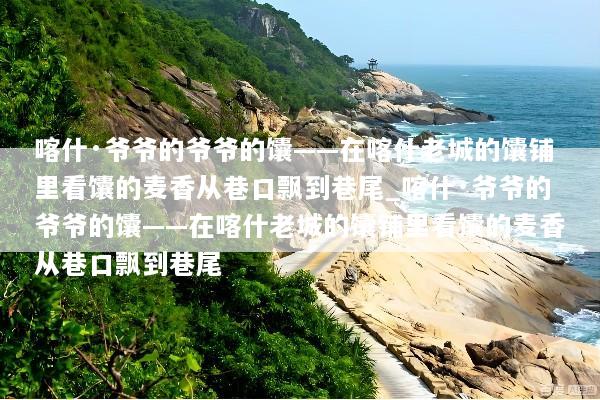 喀什·爷爷的爷爷的馕——在喀什老城的馕铺里看馕的麦香从巷口飘到巷尾_喀什·爷爷的爷爷的馕——在喀什老城的馕铺里看馕的麦香从巷口飘到巷尾