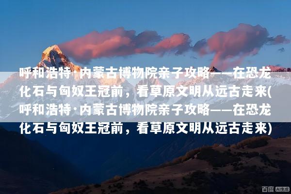 呼和浩特·内蒙古博物院亲子攻略——在恐龙化石与匈奴王冠前，看草原文明从远古走来(呼和浩特·内蒙古博物院亲子攻略——在恐龙化石与匈奴王冠前，看草原文明从远古走来)