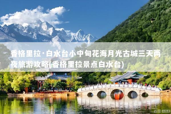 香格里拉·白水台小中甸花海月光古城三天两夜旅游攻略(香格里拉景点白水台)